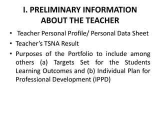 I. PRELIMINARY INFORMATION
ABOUT THE TEACHER
• Teacher Personal Profile/ Personal Data Sheet
• Teacher’s TSNA Result
• Purposes of the Portfolio to include among
others (a) Targets Set for the Students
Learning Outcomes and (b) Individual Plan for
Professional Development (IPPD)

 