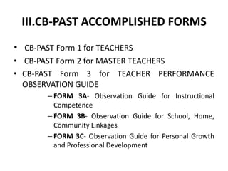 III.CB-PAST ACCOMPLISHED FORMS
• CB-PAST Form 1 for TEACHERS
• CB-PAST Form 2 for MASTER TEACHERS
• CB-PAST Form 3 for TEACHER PERFORMANCE
OBSERVATION GUIDE
– FORM 3A- Observation Guide for Instructional
Competence
– FORM 3B- Observation Guide for School, Home,
Community Linkages
– FORM 3C- Observation Guide for Personal Growth
and Professional Development

 