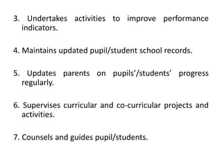 3. Undertakes activities to improve performance
indicators.
4. Maintains updated pupil/student school records.
5. Updates parents on pupils’/students’ progress
regularly.
6. Supervises curricular and co-curricular projects and
activities.
7. Counsels and guides pupil/students.

 