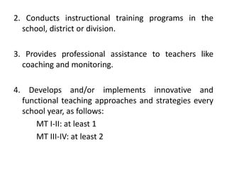 2. Conducts instructional training programs in the
school, district or division.
3. Provides professional assistance to teachers like
coaching and monitoring.
4. Develops and/or implements innovative and
functional teaching approaches and strategies every
school year, as follows:
MT I-II: at least 1
MT III-IV: at least 2

 