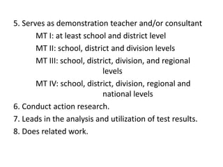5. Serves as demonstration teacher and/or consultant
MT I: at least school and district level
MT II: school, district and division levels
MT III: school, district, division, and regional
levels
MT IV: school, district, division, regional and
national levels
6. Conduct action research.
7. Leads in the analysis and utilization of test results.
8. Does related work.

 