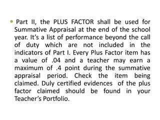  Part II, the PLUS FACTOR shall be used for
Summative Appraisal at the end of the school
year. It’s a list of performance beyond the call
of duty which are not included in the
indicators of Part I. Every Plus Factor item has
a value of .04 and a teacher may earn a
maximum of .4 point during the summative
appraisal period. Check the item being
claimed. Duly certified evidences of the plus
factor claimed should be found in your
Teacher’s Portfolio.

 