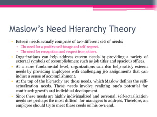 Maslow’s Need Hierarchy Theory
• Esteem needs actually comprise of two different sets of needs:
▫ The need for a positive self-image and self-respect.
▫ The need for recognition and respect from others.
• Organizations can help address esteem needs by providing a variety of
external symbols of accomplishment such as job titles and spacious offices.
• At a more fundamental level, organizations can also help satisfy esteem
needs by providing employees with challenging job assignments that can
induce a sense of accomplishment.
• At the top of the hierarchy are those needs, which Maslow defines the self-
actualization needs. These needs involve realizing one's potential for
continued: growth and individual development.
• Since these needs are highly individualized and personal, self-actualization
needs are perhaps the most difficult for managers to address. Therefore, an
employee should try to meet these needs on his own end.
 