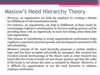 Maslow’s Need Hierarchy Theory
• However, an organization can help his employee by creating a climate
for fulfillment of self-actualization needs.
• For instance, an organization can help in fulfillment of these needs by
encouraging employee’s participation in decision-making process and by
providing them with an opportunity to learn new things about their jobs
and organization.
• This process of contributing to actual organizational performance helps
employees experience personal growth and development associated with
self-actualizing.
• Maslow's concept of the need hierarchy possesses a certain intuitive
logic and has been accepted universally by managers. But research has
revealed several shortcomings of the theory such as some research has
found that five levels of needs are not always present and that the order
of the levels is not always the same as assumed by Maslow. Moreover, it
is difficult for organizations to use the need hierarchy to enhance
employee motivation.
 