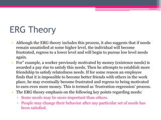 ERG Theory
• Although the ERG theory includes this process, it also suggests that if needs
remain unsatisfied at some higher level, the individual will become
frustrated, regress to a lower level and will begin to pursue low level needs
again.
• For" example, a worker previously motivated by money (existence needs) is
awarded a pay rise to satisfy this needs. Then he attempts to establish more
friendship to satisfy relatedness needs. If for some reason an employee
finds that it is impossible to become better friends with others in the work
place, he may eventually become frustrated and regress to being motivated
to earn even more money. This is termed as ‘frustration-regression' process.
• The ERG theory emphasis on the following key points regarding needs:
▫ Some needs may be more important than others.
▫ People may change their behavior after any particular set of needs has
been satisfied.
 