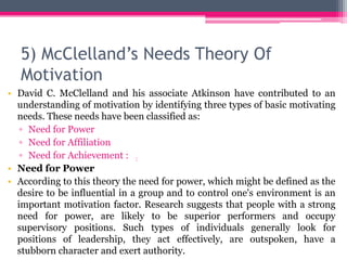 5) McClelland’s Needs Theory Of
Motivation
• David C. McClelland and his associate Atkinson have contributed to an
understanding of motivation by identifying three types of basic motivating
needs. These needs have been classified as:
▫ Need for Power
▫ Need for Affiliation
▫ Need for Achievement : :
• Need for Power
• According to this theory the need for power, which might be defined as the
desire to be influential in a group and to control one's environment is an
important motivation factor. Research suggests that people with a strong
need for power, are likely to be superior performers and occupy
supervisory positions. Such types of individuals generally look for
positions of leadership, they act effectively, are outspoken, have a
stubborn character and exert authority.
 