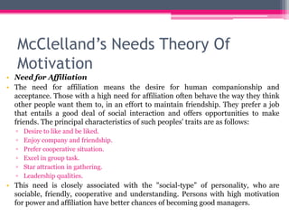 McClelland’s Needs Theory Of
Motivation
• Need for Affiliation
• The need for affiliation means the desire for human companionship and
acceptance. Those with a high need for affiliation often behave the way they think
other people want them to, in an effort to maintain friendship. They prefer a job
that entails a good deal of social interaction and offers opportunities to make
friends. The principal characteristics of such peoples' traits are as follows:
▫ Desire to like and be liked.
▫ Enjoy company and friendship.
▫ Prefer cooperative situation.
▫ Excel in group task.
▫ Star attraction in gathering.
▫ Leadership qualities.
• This need is closely associated with the "social-type” of personality, who are
sociable, friendly, cooperative and understanding. Persons with high motivation
for power and affiliation have better chances of becoming good managers.
 
