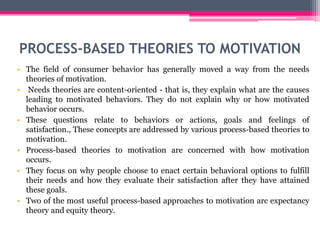 PROCESS-BASED THEORIES TO MOTIVATION
• The field of consumer behavior has generally moved a way from the needs
theories of motivation.
• Needs theories are content-oriented - that is, they explain what are the causes
leading to motivated behaviors. They do not explain why or how motivated
behavior occurs.
• These questions relate to behaviors or actions, goals and feelings of
satisfaction., These concepts are addressed by various process-based theories to
motivation.
• Process-based theories to motivation are concerned with how motivation
occurs.
• They focus on why people choose to enact certain behavioral options to fulfill
their needs and how they evaluate their satisfaction after they have attained
these goals.
• Two of the most useful process-based approaches to motivation arc expectancy
theory and equity theory.
 
