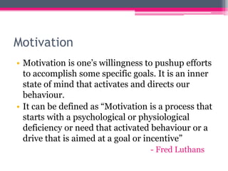 Motivation
• Motivation is one’s willingness to pushup efforts
to accomplish some specific goals. It is an inner
state of mind that activates and directs our
behaviour.
• It can be defined as “Motivation is a process that
starts with a psychological or physiological
deficiency or need that activated behaviour or a
drive that is aimed at a goal or incentive”
- Fred Luthans
 