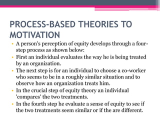 PROCESS-BASED THEORIES TO
MOTIVATION
• A person's perception of equity develops through a four-
step process as shown below:
• First an individual evaluates the way he is being treated
by an organization.
• The next step is for an individual to choose a co-worker
who seems to be in a roughly similar situation and to
observe how an organization treats him.
• In the crucial step of equity theory an individual
'compares' the two treatments.
• In the fourth step he evaluate a sense of equity to see if
the two treatments seem similar or if the are different.
 