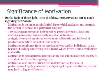 Significance of Motivation
• On the basis of above definitions, the following observations can be made
regarding motivation:
▫ Motivation is an inner psychological force, which activates and compels
the person to behave in a particular manner.
▫ The motivation process is influenced by personality traits, learning
abilities, perception and competence of an individual.
▫ A highly motivated employee works more efficiently and his level of
production tends to be higher than others.
▫ Motivation originates from the-needs and wants of an individual. It is a
tension of lacking something in his mind, which forces him to work more
efficiently.
▫ Motivation is also a process of stimulating and channelising the energy of
an individual for achieving set goals.
▫ Motivation also plays a crucial role in determining the level of
performance. Highly motivated employees get higher satisfaction, which
may lead to higher efficiency.
 