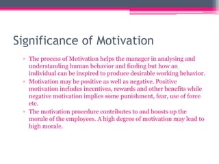 Significance of Motivation
▫ The process of Motivation helps the manager in analysing and
understanding human behavior and finding but how an
individual can be inspired to produce desirable working behavior.
▫ Motivation may be positive as well as negative. Positive
motivation includes incentives, rewards and other benefits while
negative motivation implies some punishment, fear, use of force
etc.
▫ The motivation procedure contributes to and boosts up the
morale of the employees. A high degree of motivation may lead to
high morale.
 