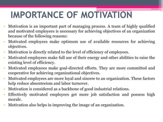 IMPORTANCE OF MOTIVATION
• Motivation is an important part of managing process. A team of highly qualified
and motivated employees is necessary for achieving objectives of an organization
because of the following reasons:
• Motivated employees make optimum use of available resources for achieving
objectives.
• Motivation is directly related to the level of efficiency of employees.
• Motivated employees make full use of their energy and other abilities to raise the
existing level of efficiency.
• Motivated employees make goal-directed efforts. They are more committed and
cooperative for achieving organizational objectives.
• Motivated employees are more loyal and sincere to an organization. These factors
help reduce absenteeism and labor turnover.
• Motivation is considered as a backbone of good industrial relations.
• Effectively motivated employees get more job satisfaction and possess high
morale.
• Motivation also helps in improving the image of an organization.
 