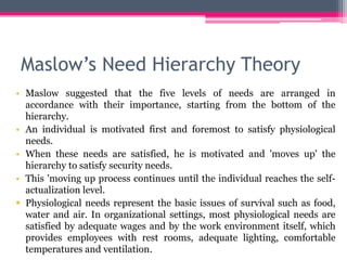 Maslow’s Need Hierarchy Theory
• Maslow suggested that the five levels of needs are arranged in
accordance with their importance, starting from the bottom of the
hierarchy.
• An individual is motivated first and foremost to satisfy physiological
needs.
• When these needs are satisfied, he is motivated and 'moves up' the
hierarchy to satisfy security needs.
• This 'moving up process continues until the individual reaches the self-
actualization level.
 Physiological needs represent the basic issues of survival such as food,
water and air. In organizational settings, most physiological needs are
satisfied by adequate wages and by the work environment itself, which
provides employees with rest rooms, adequate lighting, comfortable
temperatures and ventilation.
 