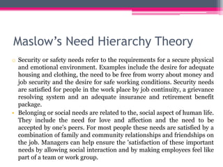 Maslow’s Need Hierarchy Theory
o Security or safety needs refer to the requirements for a secure physical
and emotional environment. Examples include the desire for adequate
housing and clothing, the need to be free from worry about money and
job security and the desire for safe working conditions. Security needs
are satisfied for people in the work place by job continuity, a grievance
resolving system and an adequate insurance and retirement benefit
package.
• Belonging or social needs are related to the, social aspect of human life.
They include the need for love and affection and the need to be
accepted by one's peers. For most people these needs are satisfied by a
combination of family and community relationships and friendships on
the job. Managers can help ensure the 'satisfaction of these important
needs by allowing social interaction and by making employees feel like
part of a team or work group.
 