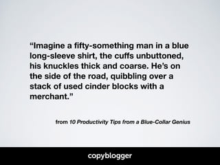 “Imagine a fifty-something man in a blue 
long-sleeve shirt, the cuffs unbuttoned, 
his knuckles thick and coarse. He’s on 
the side of the road, quibbling over a 
stack of used cinder blocks with a 
merchant.” 
! 
from 10 Productivity Tips from a Blue-Collar Genius 
 