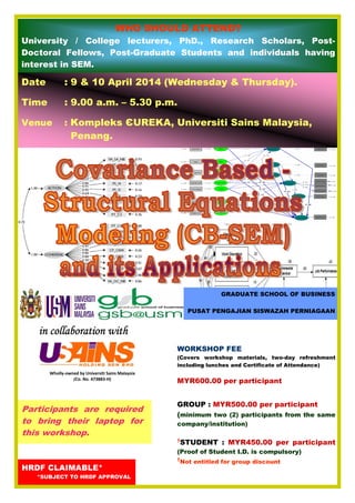 Wholly-owned by Universiti Sains Malaysia
(Co. No. 473883-H)
in collaboration within collaboration within collaboration within collaboration with
Date : 9 & 10 April 2014 (Wednesday & Thursday).
Time : 9.00 a.m. – 5.30 p.m.
Venue : Kompleks ЄUREKA, Universiti Sains Malaysia,
Penang.
HRDF CLAIMABLE*
*SUBJECT TO HRDF APPROVAL
WORKSHOP FEE
(Covers workshop materials, two-day refreshment
including lunches and Certificate of Attendance)
MYR600.00 per participant
GROUP : MYR500.00 per participant
(minimum two (2) participants from the same
company/institution)
†
STUDENT : MYR450.00 per participant
(Proof of Student I.D. is compulsory)
†
Not entitled for group discount
WHO SHOULD ATTEND?
University / College lecturers, PhD., Research Scholars, Post-
Doctoral Fellows, Post-Graduate Students and individuals having
interest in SEM.
GRADUATE SCHOOL OF BUSINESS
PUSAT PENGAJIAN SISWAZAH PERNIAGAAN
Participants are required
to bring their laptop for
this workshop.
 