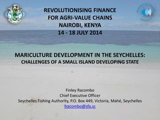 REVOLUTIONISING FINANCE
FOR AGRI-VALUE CHAINS
NAIROBI, KENYA
14 - 18 JULY 2014
MARICULTURE DEVELOPMENT IN THE SEYCHELLES:
CHALLENGES OF A SMALL ISLAND DEVELOPING STATE
Finley Racombo
Chief Executive Officer
Seychelles Fishing Authority, P.O. Box 449, Victoria, Mahé, Seychelles
fracombo@sfa.sc
 