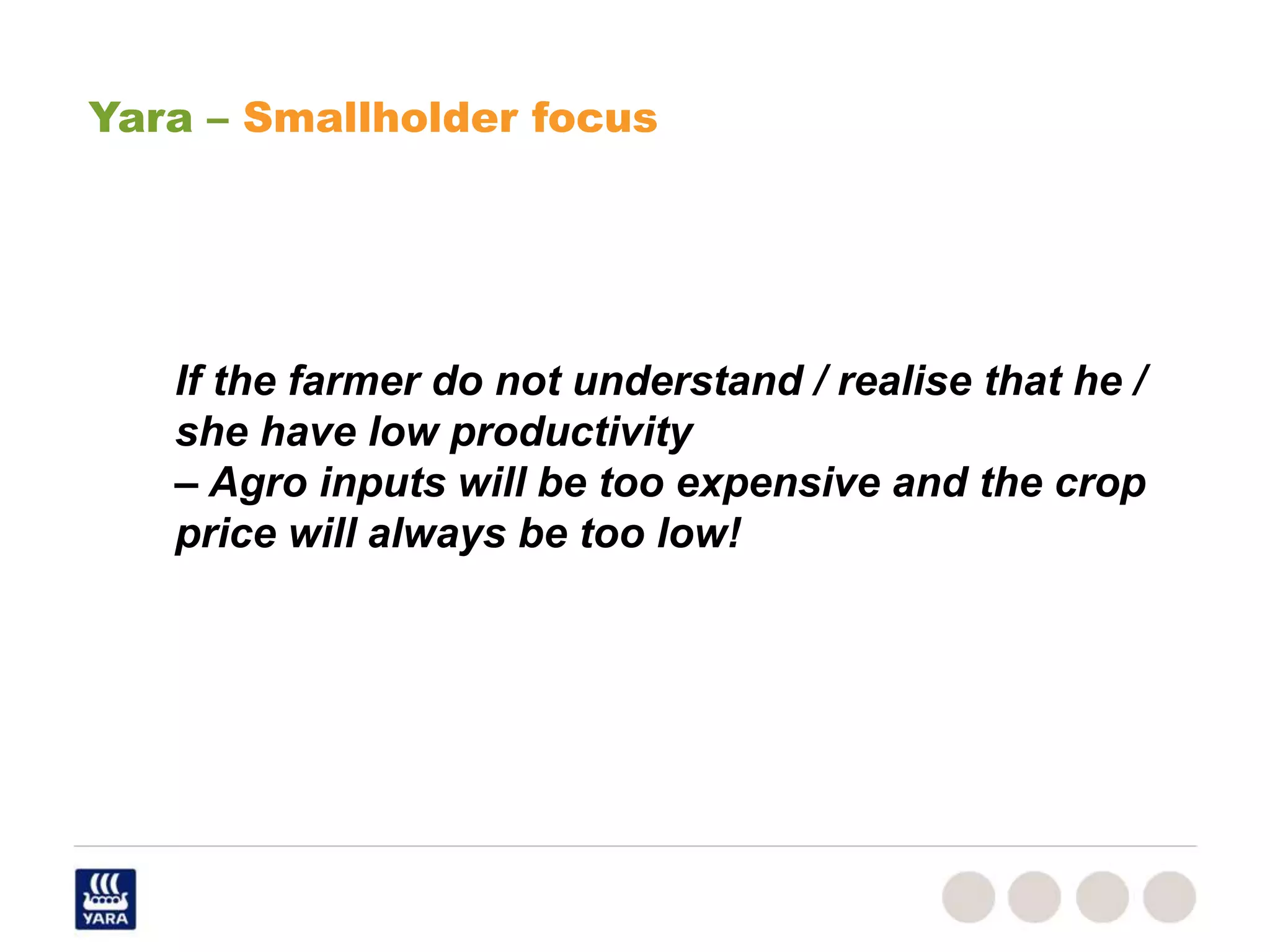 If the farmer do not understand / realise that he /
she have low productivity
– Agro inputs will be too expensive and the crop
price will always be too low!
Yara – Smallholder focus
