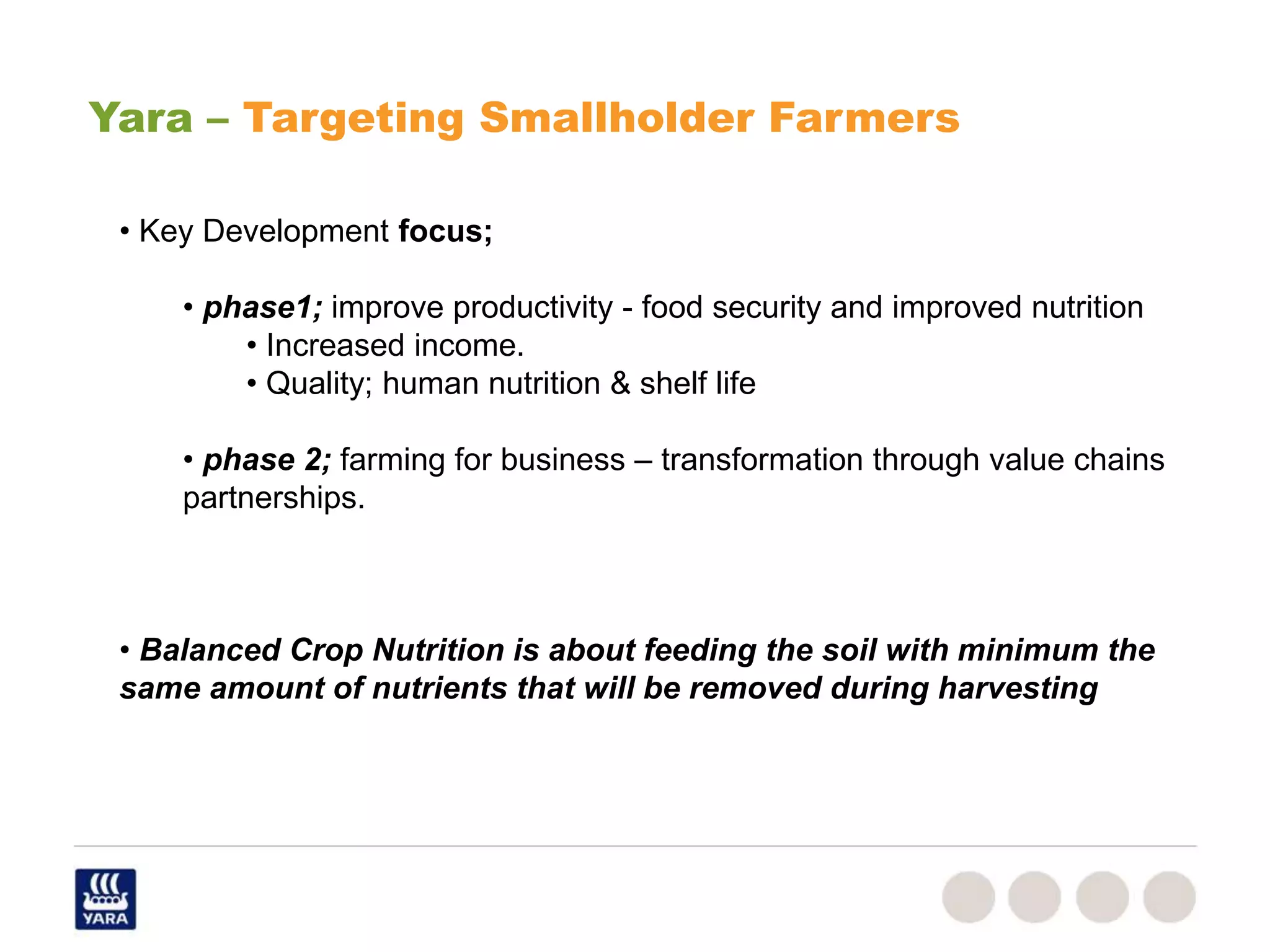 • Key Development focus;
• phase1; improve productivity - food security and improved nutrition
• Increased income.
• Quality; human nutrition & shelf life
• phase 2; farming for business – transformation through value chains
partnerships.
• Balanced Crop Nutrition is about feeding the soil with minimum the
same amount of nutrients that will be removed during harvesting
Yara – Targeting Smallholder Farmers