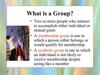 What is a Group?
        • Two or more people who interact
          to accomplish either individual or
          mutual goals
        • A membership group is one to
          which a person either belongs or
          would qualify for membership
        • A symbolic group is one in which
          an individual is not likely to
          receive membership despite
          acting like a member
10-1
 