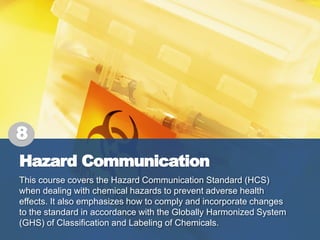 Hazard Communication
This course covers the Hazard Communication Standard (HCS)
when dealing with chemical hazards to prevent adverse health
effects. It also emphasizes how to comply and incorporate changes
to the standard in accordance with the Globally Harmonized System
(GHS) of Classification and Labeling of Chemicals.
8
 