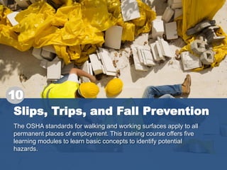 Slips, Trips, and Fall Prevention
The OSHA standards for walking and working surfaces apply to all
permanent places of employment. This training course offers five
learning modules to learn basic concepts to identify potential
hazards.
10
 