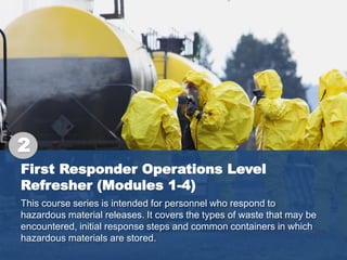 First Responder Operations Level
Refresher (Modules 1-4)
This course series is intended for personnel who respond to
hazardous material releases. It covers the types of waste that may be
encountered, initial response steps and common containers in which
hazardous materials are stored.
2
 