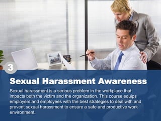 Sexual Harassment Awareness
Sexual harassment is a serious problem in the workplace that
impacts both the victim and the organization. This course equips
employers and employees with the best strategies to deal with and
prevent sexual harassment to ensure a safe and productive work
environment.
3
 