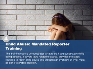 Child Abuse: Mandated Reporter
Training
This training course demonstrates what to do if you suspect a child is
being abused. It covers laws related to abuse, provides the steps
required to report child abuse and presents an overview of what must
be done to protect children.
4
 