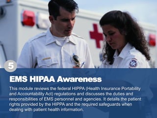 EMS HIPAA Awareness
This module reviews the federal HIPPA (Health Insurance Portability
and Accountability Act) regulations and discusses the duties and
responsibilities of EMS personnel and agencies. It details the patient
rights provided by the HIPPA and the required safeguards when
dealing with patient health information.
5
 