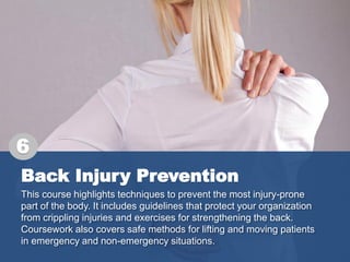 Back Injury Prevention
This course highlights techniques to prevent the most injury-prone
part of the body. It includes guidelines that protect your organization
from crippling injuries and exercises for strengthening the back.
Coursework also covers safe methods for lifting and moving patients
in emergency and non-emergency situations.
6
 