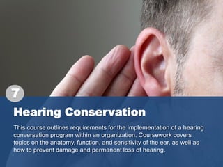 Hearing Conservation
This course outlines requirements for the implementation of a hearing
conversation program within an organization. Coursework covers
topics on the anatomy, function, and sensitivity of the ear, as well as
how to prevent damage and permanent loss of hearing.
7
 