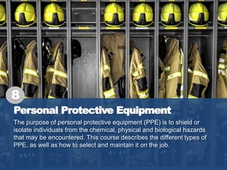 Personal Protective Equipment
The purpose of personal protective equipment (PPE) is to shield or
isolate individuals from the chemical, physical and biological hazards
that may be encountered. This course describes the different types of
PPE, as well as how to select and maintain it on the job.
8
 