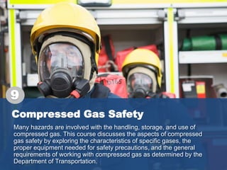 Compressed Gas Safety
Many hazards are involved with the handling, storage, and use of
compressed gas. This course discusses the aspects of compressed
gas safety by exploring the characteristics of specific gases, the
proper equipment needed for safety precautions, and the general
requirements of working with compressed gas as determined by the
Department of Transportation.
9
 