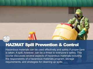 HAZMAT Spill Prevention & Control
Hazardous materials can be used effectively and safely if proper care
is taken. A spill, however, can be a threat to everyone’s safety. This
course discusses several aspects of hazardous materials including
the responsibility of a hazardous materials program, storage
requirements, and strategies for cleaning up spills.
10
 