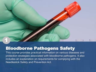 Bloodborne Pathogens Safety
This course provides practical information on various diseases and
protection strategies associated with bloodborne pathogens. It also
includes an explanation on requirements for complying with the
Needlestick Safety and Prevention Act.
1
 