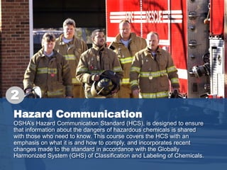 Hazard Communication
OSHA’s Hazard Communication Standard (HCS), is designed to ensure
that information about the dangers of hazardous chemicals is shared
with those who need to know. This course covers the HCS with an
emphasis on what it is and how to comply, and incorporates recent
changes made to the standard in accordance with the Globally
Harmonized System (GHS) of Classification and Labeling of Chemicals.
2
 
