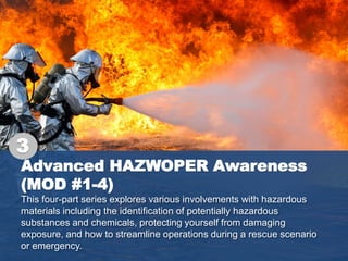 Advanced HAZWOPER Awareness
(MOD #1-4)
This four-part series explores various involvements with hazardous
materials including the identification of potentially hazardous
substances and chemicals, protecting yourself from damaging
exposure, and how to streamline operations during a rescue scenario
or emergency.
3
 