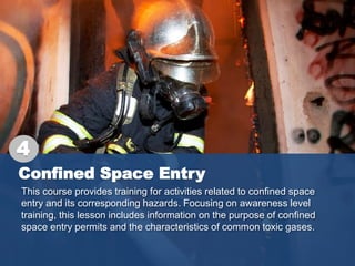 Confined Space Entry
This course provides training for activities related to confined space
entry and its corresponding hazards. Focusing on awareness level
training, this lesson includes information on the purpose of confined
space entry permits and the characteristics of common toxic gases.
4
 