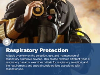Respiratory Protection
A basic overview on the selection, use, and maintenance of
respiratory protective devices. This course explores different types of
respiratory hazards, examines criteria for respiratory selection, and
the requirements and special considerations associated with
respirator use.
5
 