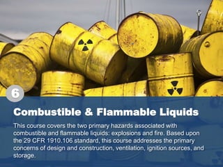 Combustible & Flammable Liquids
This course covers the two primary hazards associated with
combustible and flammable liquids: explosions and fire. Based upon
the 29 CFR 1910.106 standard, this course addresses the primary
concerns of design and construction, ventilation, ignition sources, and
storage.
6
 