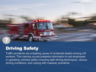 Driving Safety
Traffic accidents are a leading cause of incidental deaths among US
workers. This training course presents information to aid employees
in operating vehicles safely including safe driving techniques, various
driving conditions, and coping with roadway scenarios.
7
 