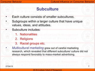07/04/15 7
Subculture
• Each culture consists of smaller subcultures.
• Subgroups within a larger culture that have unique
values, ideas, and attitudes.
• Subculture includes:
1. Nationalities
2. Religions
3. Racial groups etc.
• Multicultural marketing grew out of careful marketing
research, which revealed that different subculture/ culture did not
always respond favorably to mass-market advertising.
Consumer Behavior Cultural Influence on Consumer Behavior
IILM-Graduate School of Management
 