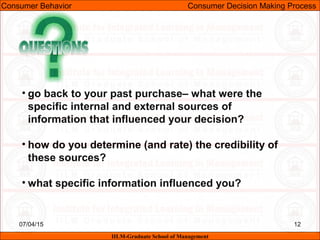 07/04/15 12
• go back to your past purchase– what were the
specific internal and external sources of
information that influenced your decision?
• how do you determine (and rate) the credibility of
these sources?
• what specific information influenced you?
Consumer Behavior Consumer Decision Making Process
IILM-Graduate School of Management
 