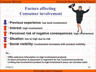 07/04/15 20
Factors affecting
Consumer involvement
• Previous experience: low level involvement
• Interest: high involvement
• Perceived risk of negative consequences: high involvement
• Situation: low to high due to risk
• Social visibility: involvement increases with product visibility
• Offer extensive information on high involvement products
• In-store promotion & placement is important for low involvement products
• Linking low-involvement product to high-involvement issue can increase sales
So…
Consumer Behavior Consumer Decision Making Process
IILM-Graduate School of Management
 