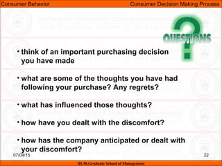 07/04/15 22
• think of an important purchasing decision
you have made
• what are some of the thoughts you have had
following your purchase? Any regrets?
• what has influenced those thoughts?
• how have you dealt with the discomfort?
• how has the company anticipated or dealt with
your discomfort?
Consumer Behavior Consumer Decision Making Process
IILM-Graduate School of Management
 