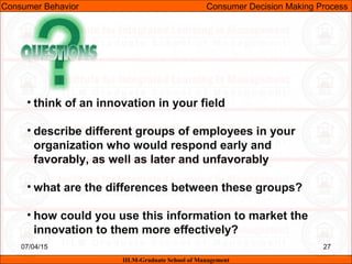 07/04/15 27
• think of an innovation in your field
• describe different groups of employees in your
organization who would respond early and
favorably, as well as later and unfavorably
• what are the differences between these groups?
• how could you use this information to market the
innovation to them more effectively?
Consumer Behavior Consumer Decision Making Process
IILM-Graduate School of Management
 