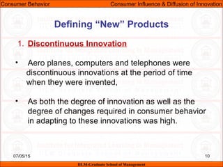 07/05/15 10
1. Discontinuous Innovation
• Aero planes, computers and telephones were
discontinuous innovations at the period of time
when they were invented,
• As both the degree of innovation as well as the
degree of changes required in consumer behavior
in adapting to these innovations was high.
Consumer Behavior Consumer Influence & Diffusion of Innovation
IILM-Graduate School of Management
Defining “New” Products
 