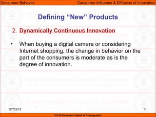 07/05/15 11
2. Dynamically Continuous Innovation
• When buying a digital camera or considering
Internet shopping, the change in behavior on the
part of the consumers is moderate as is the
degree of innovation.
Consumer Behavior Consumer Influence & Diffusion of Innovation
IILM-Graduate School of Management
Defining “New” Products
 